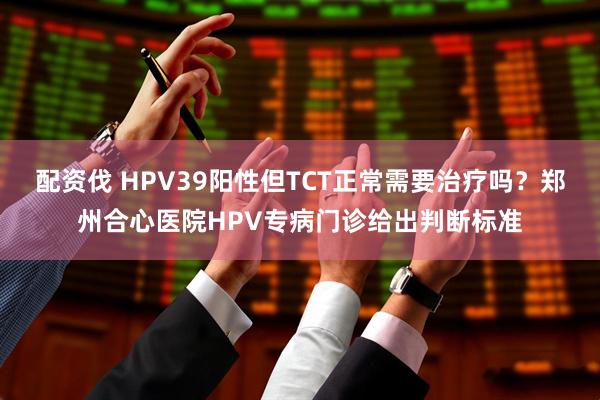 配资伐 HPV39阳性但TCT正常需要治疗吗？郑州合心医院HPV专病门诊给出判断标准