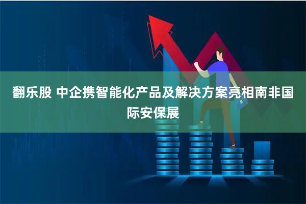 翻乐股 中企携智能化产品及解决方案亮相南非国际安保展