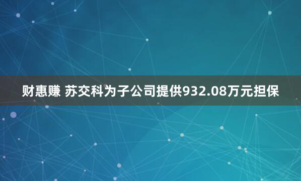 财惠赚 苏交科为子公司提供932.08万元担保