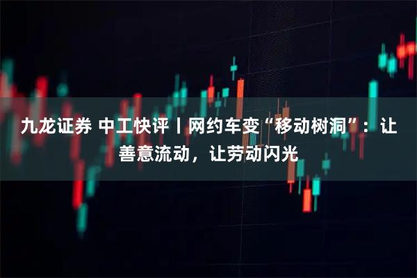 九龙证券 中工快评丨网约车变“移动树洞”：让善意流动，让劳动闪光
