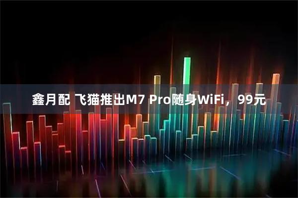 鑫月配 飞猫推出M7 Pro随身WiFi，99元