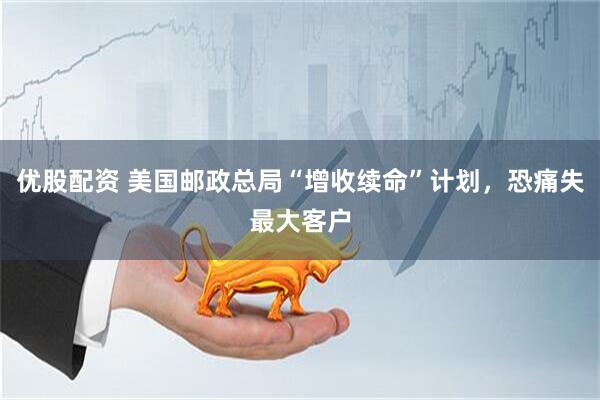 优股配资 美国邮政总局“增收续命”计划，恐痛失最大客户