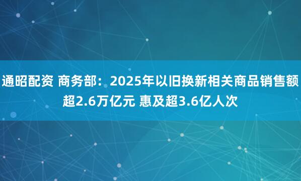 通昭配资 商务部：2025年以旧换新相关商品销售额超2.6万亿元 惠及超3.6亿人次