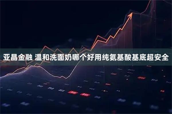 亚晶金融 温和洗面奶哪个好用纯氨基酸基底超安全