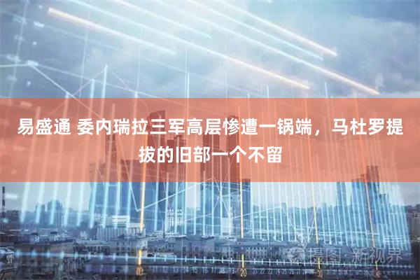 易盛通 委内瑞拉三军高层惨遭一锅端，马杜罗提拔的旧部一个不留