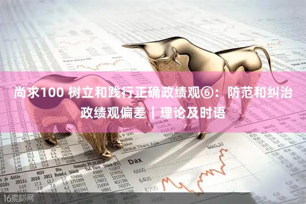 尚求100 树立和践行正确政绩观⑥：防范和纠治政绩观偏差｜理论及时语